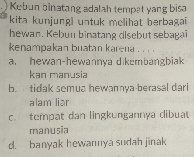 ) Kebun binatang adalah tempat yang bisa
kita kunjungi untuk melihat berbagai
hewan. Kebun binatang disebut sebagai
kenampakan buatan karena . . . .
a. hewan-hewannya dikembangbiak-
kan manusia
b. tidak semua hewannya berasal dari
alam liar
c. tempat dan lingkungannya dibuat
manusia
d. banyak hewannya sudah jinak