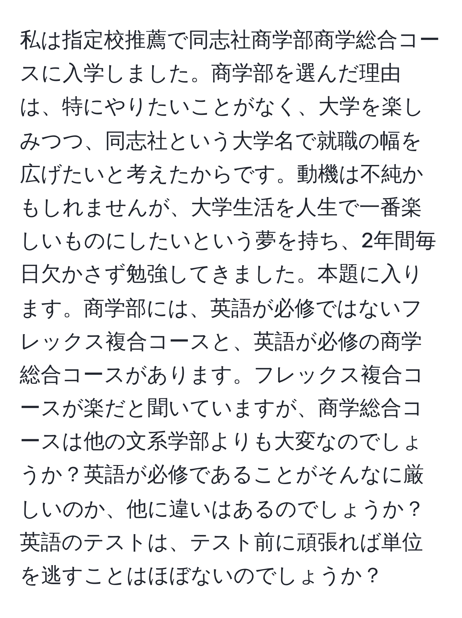 私は指定校推薦で同志社商学部商学総合コースに入学しました。商学部を選んだ理由は、特にやりたいことがなく、大学を楽しみつつ、同志社という大学名で就職の幅を広げたいと考えたからです。動機は不純かもしれませんが、大学生活を人生で一番楽しいものにしたいという夢を持ち、2年間毎日欠かさず勉強してきました。本題に入ります。商学部には、英語が必修ではないフレックス複合コースと、英語が必修の商学総合コースがあります。フレックス複合コースが楽だと聞いていますが、商学総合コースは他の文系学部よりも大変なのでしょうか？英語が必修であることがそんなに厳しいのか、他に違いはあるのでしょうか？英語のテストは、テスト前に頑張れば単位を逃すことはほぼないのでしょうか？