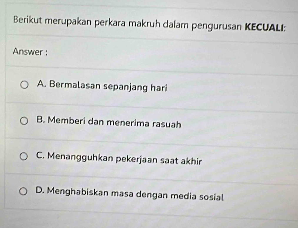 Berikut merupakan perkara makruh dalam pengurusan KECUALI:
Answer :
A. Bermalasan sepanjang hari
B. Memberi dan menerima rasuah
C. Menangguhkan pekerjaan saat akhir
D. Menghabiskan masa dengan media sosial