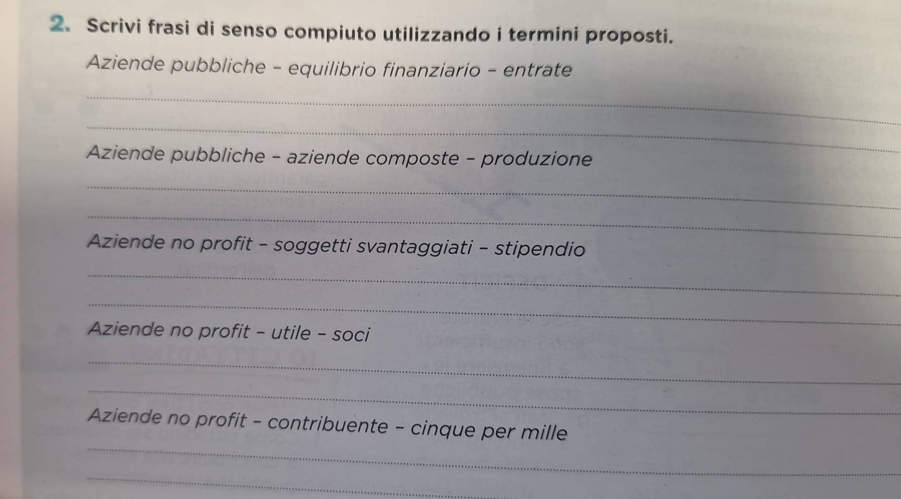 Scrivi frasi di senso compiuto utilizzando i termini proposti. 
Aziende pubbliche - equilibrio finanziario - entrate 
_ 
_ 
Aziende pubbliche - aziende composte - produzione 
_ 
_ 
Aziende no profit - soggetti svantaggiati - stipendio 
_ 
_ 
Aziende no profit - utile - soci 
_ 
_ 
_ 
Aziende no profit - contribuente - cinque per mille 
_