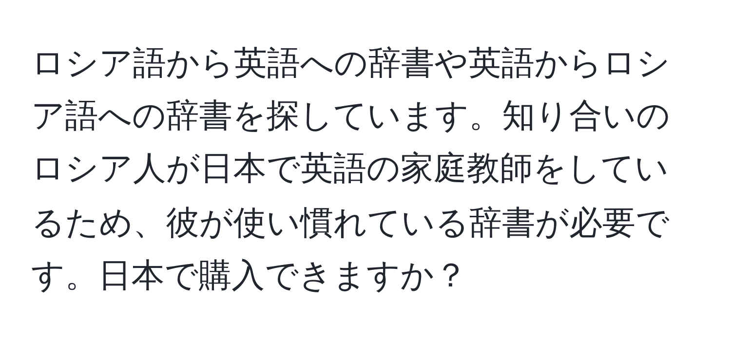 ロシア語から英語への辞書や英語からロシア語への辞書を探しています。知り合いのロシア人が日本で英語の家庭教師をしているため、彼が使い慣れている辞書が必要です。日本で購入できますか？