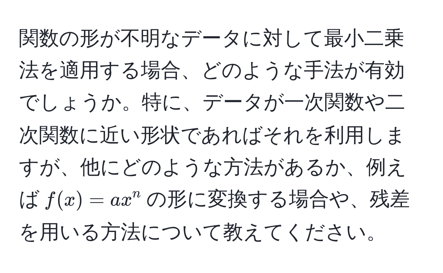 関数の形が不明なデータに対して最小二乗法を適用する場合、どのような手法が有効でしょうか。特に、データが一次関数や二次関数に近い形状であればそれを利用しますが、他にどのような方法があるか、例えば$f(x) = ax^n$の形に変換する場合や、残差を用いる方法について教えてください。