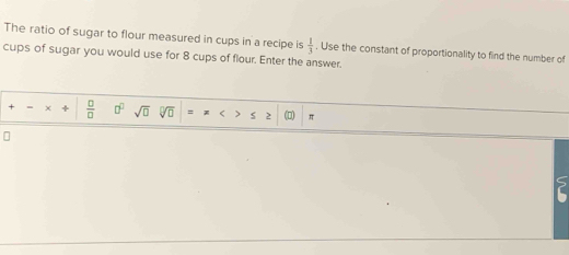 The ratio of sugar to flour measured in cups in a recipe is  1/3 . Use the constant of proportionality to find the number of 
cups of sugar you would use for 8 cups of flour. Enter the answer. 
+ -  □ /□   □^(□) sqrt(□ ) sqrt[□](□ ) =x<>52 (□ )