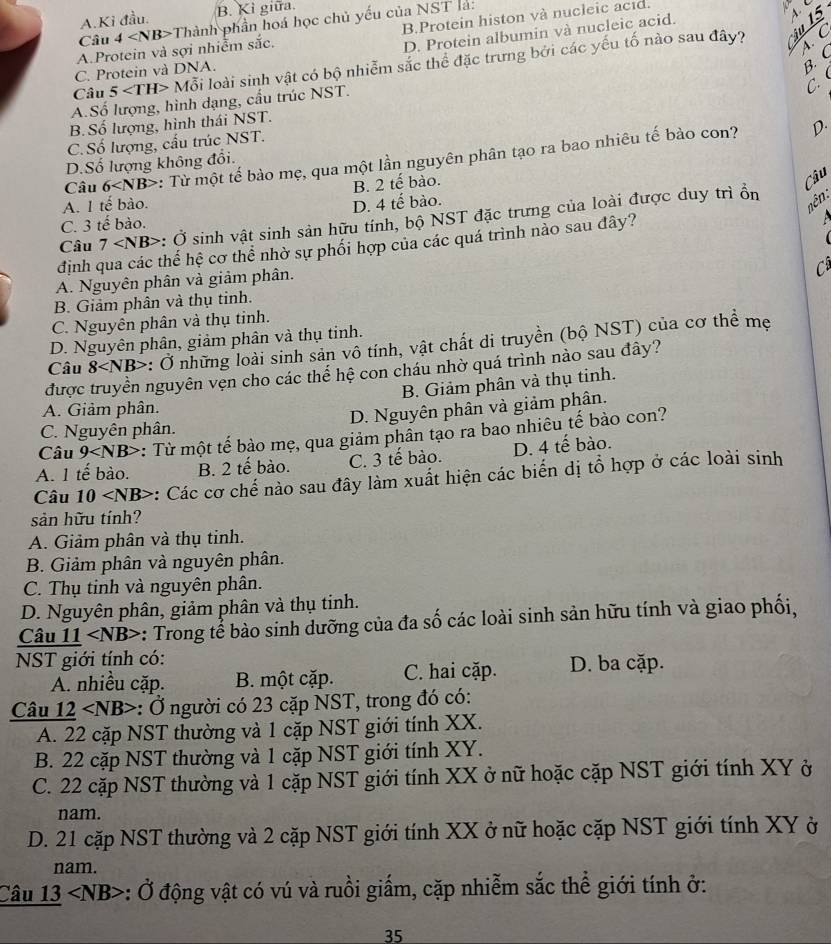 A.Kỉ đầu. B. Kì giữa.
B.Protein histon và nucleic acıd.
D. Protein albumin và nucleic acid.
A.Protein và sợi nhiễm sắc. 4 Thành phần hoá học chủ yếu của NST là
Câu
A. C
Câu 5 M lỗi loài sinh vật có bộ nhiễm sắc thể đặc trưng bởi các yếu tố nào sau đây?
C. Protein và DNA.
B. C
C.
A.Số lượng, hình dạng, cấu trúc NST.
B. Số lượng, hình thái NST.
D.
C. Số lượng, cấu trúc NST.
Câu 6 : Từ một tế bào mẹ, qua một lần nguyên phân tạo ra bao nhiêu tế bào con?
D.Số lượng không đổi.
B. 2 tế bào.
Câu
A. 1 tế bào. D. 4 tế bào.
Câu 7 : Ở sinh vật sinh sản hữu tính, bộ NST đặc trưng của loài được duy trì ổn
nên:
C. 3 tế bào.
định qua các thế hệ cơ thể nhờ sự phối hợp của các quá trình nảo sau đây?
C
A. Nguyên phân và giảm phân.
B. Giảm phân và thụ tinh.
C. Nguyên phân và thụ tinh.
D. Nguyên phân, giảm phân và thụ tinh.
Câu 8 : Ở những loài sinh sản vô tính, vật chất di truyền (bộ NST) của cơ thể mẹ
được truyền nguyên vện cho các thể hệ con cháu nhờ quá trình nào sau đây?
B. Giảm phân và thụ tinh.
A. Giảm phân.
C. Nguyên phân. D. Nguyên phân và giảm phân.
Câu 9 : Từ một tế bào mẹ, qua giảm phần tạo ra bao nhiêu tế bào con?
A. 1 tế bào. B. 2 tế bào. C. 3 tế bào. D. 4 tế bào.
Câu 10 :: Các cơ chế nào sau đây làm xuất hiện các biến dị tổ hợp ở các loài sinh
sản hữu tính?
A. Giảm phân và thụ tinh.
B. Giảm phân và nguyên phân.
C. Thụ tinh và nguyên phân.
D. Nguyên phân, giảm phân và thụ tinh.
Câu 11 : Trong tế bào sinh dưỡng của đa số các loài sinh sản hữu tính và giao phối,
NST giới tính có:
A. nhiều cặp. B. một cặp. C. hai cặp. D. ba cặp.
Câu 12 ∠ N B> :: Ở người có 23 cặp NST, trong đó có:
A. 22 cặp NST thường và 1 cặp NST giới tính XX.
B. 22 cặp NST thường và 1 cặp NST giới tính XY.
C. 22 cặp NST thường và 1 cặp NST giới tính XX ở nữ hoặc cặp NST giới tính XY ở
nam.
D. 21 cặp NST thường và 2 cặp NST giới tính XX ở nữ hoặc cặp NST giới tính XY ở
nam.
Câu 13 : Ở động vật có vú và ruồi giấm, cặp nhiễm sắc thể giới tính ở:
35