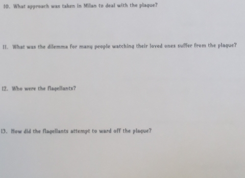 What approach was taken in Milan to deal with the plaque? 
II. What was the dilemma for many people watching their loved ones suffer from the plague? 
12. Who were the flagellants? 
13. How did the flagellants attempt to ward off the plaque?