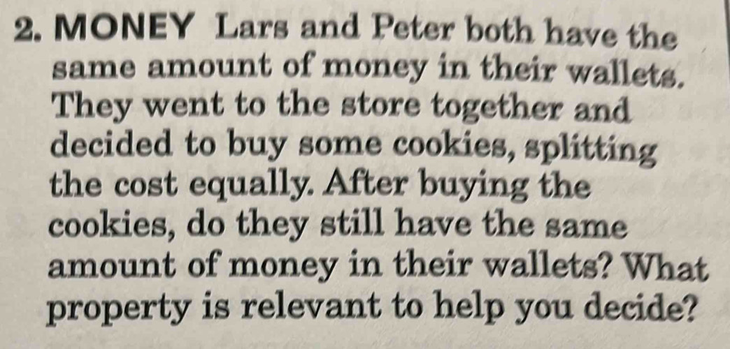 MONEY Lars and Peter both have the 
same amount of money in their wallets. 
They went to the store together and 
decided to buy some cookies, splitting 
the cost equally. After buying the 
cookies, do they still have the same 
amount of money in their wallets? What 
property is relevant to help you decide?