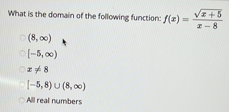 What is the domain of the following function: f(x)= (sqrt(x+5))/x-8 
(8,∈fty )
[-5,∈fty )
x!= 8
[-5,8)∪ (8,∈fty )
All real numbers