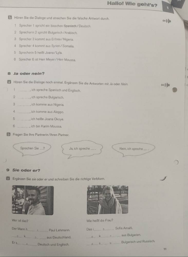 Hallo! Wie geht's? 1 
5 Hören Sie die Dialoge und streichen Sie die falsche Antwort durch. 04( 
1 Sprecher 1 spricht ein bisschen Spanisch/Deutsch. 
2 Sprecherin 2 spricht Bulgarisch /Arabisch. 
3 Sprecher 3 kommt aus Eritrea/Nigeria. 
4 Sprecher 4 kommt aus Syrien/ Somalia. 
5 Sprecherin 5 heißt Joana/ Lyla. 
6 Sprecher 6 ist Herr Meyer / Herr Moussa. 
8 Ja oder nein? 

a Hören Sie die Dialoge noch einmal. Ergänzen Sie die Antworten mit Ja oder Nein. 04 C 
1 _, ich spreche Spanisch und Englisch. 
2 , ich spreche Bulgarisch. 
3 _, ich komme aus Nigeria. 
4 _, ich komme aus Aleppo. 
5 _, ich heiße Joana Okoye. 
6 _, ich bin Karim Moussa. 
5 Fragen Sie Ihre Partnerin/Ihren Partner. 
Ja, ich spreche .. . . Nein, ich spreche ... . 
9 Sie oder er? 
E Ergänzen Sie sie oder er und schreiben Sie die richtige Verbform. 
Wer ist das? Wie heißt die Frau? 
Der Mann h_ Paul Lehmann. Das i_ _Sofia Amalfi. 
_ _aus Deutschland. _6_ aus Bulgarien. 
_ 
Er s 
_Deutsch und Englisch. _H _Bulgarisch und Russisch. 
11