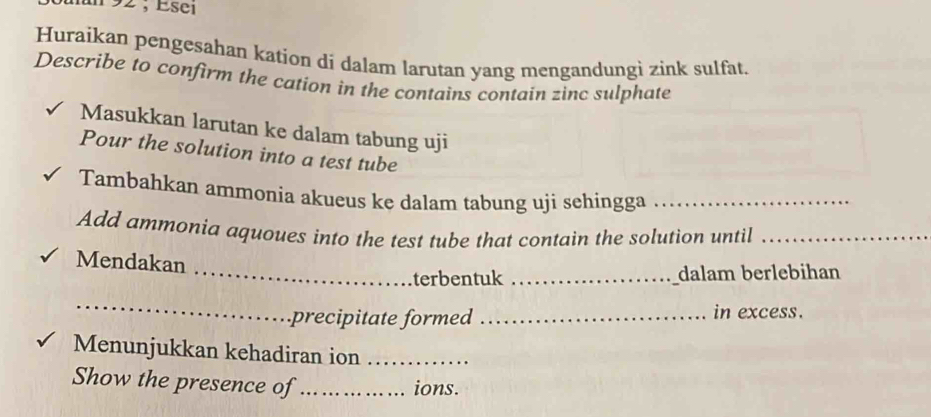 un 92 ; Esei 
Huraikan pengesahan kation di dalam larutan yang mengandungì zink sulfat. 
Describe to confirm the cation in the contains contain zinc sulphate 
Masukkan larutan ke dalam tabung uji 
Pour the solution into a test tube 
Tambahkan ammonia akueus ke dalam tabung uji sehingga_ 
Add ammonia aquoues into the test tube that contain the solution until_ 
Mendakan 
_terbentuk _dalam berlebihan 
_ 
precipitate formed _in excess. 
Menunjukkan kehadiran ion_ 
Show the presence of_ ions.