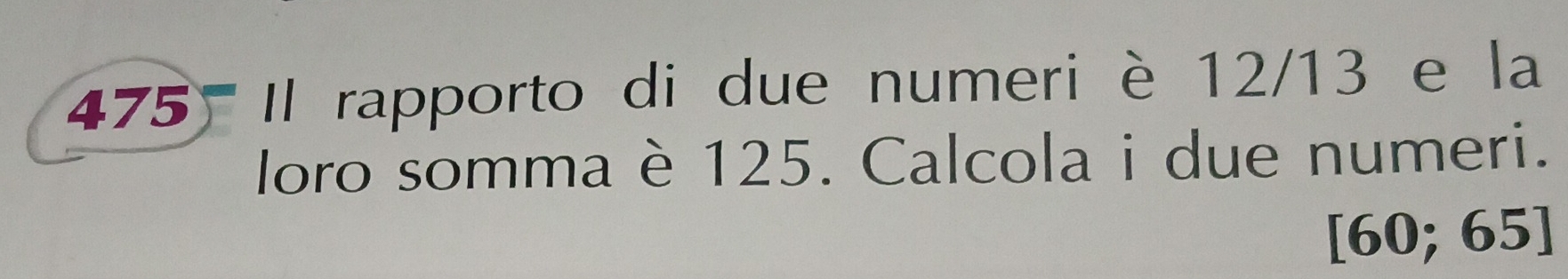 475 Il rapporto di due numeri è 12/13 e la 
loro somma è 125. Calcola i due numeri.
6 0; 65 ]