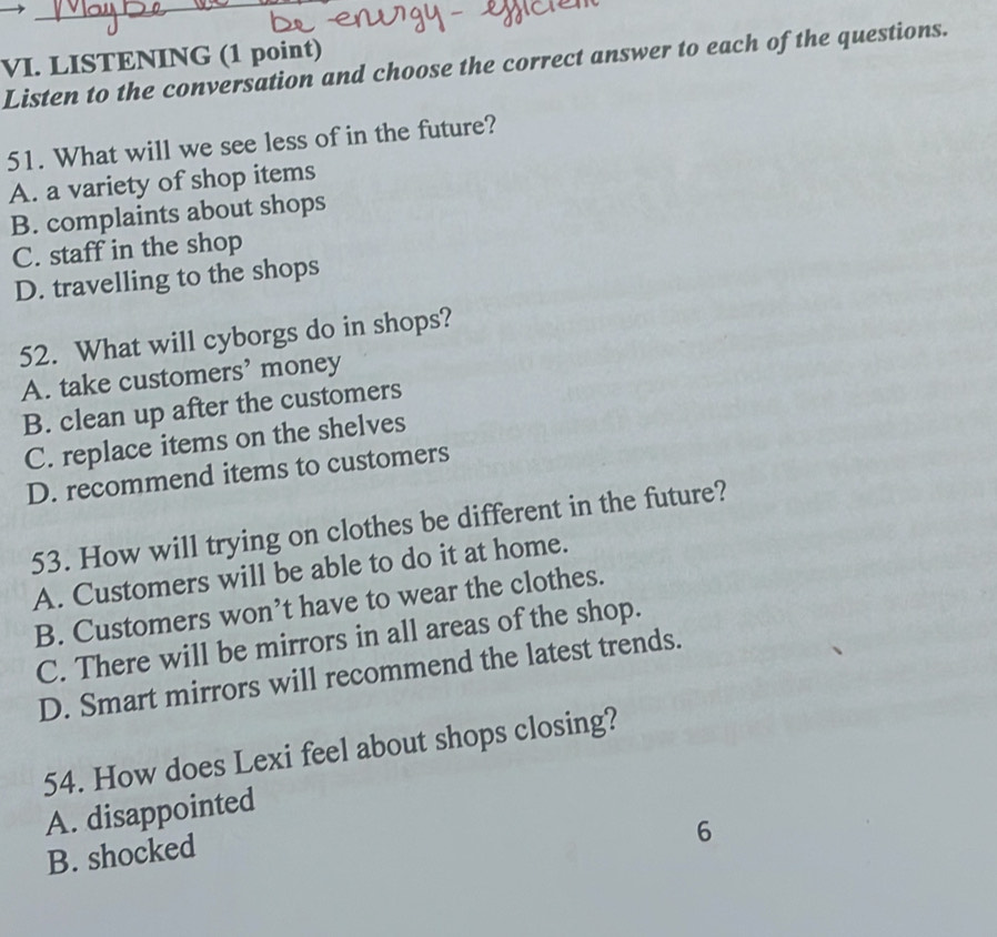 LISTENING (1 point)
Listen to the conversation and choose the correct answer to each of the questions.
51. What will we see less of in the future?
A. a variety of shop items
B. complaints about shops
C. staff in the shop
D. travelling to the shops
52. What will cyborgs do in shops?
A. take customers’ money
B. clean up after the customers
C. replace items on the shelves
D. recommend items to customers
53. How will trying on clothes be different in the future?
A. Customers will be able to do it at home.
B. Customers won’t have to wear the clothes.
C. There will be mirrors in all areas of the shop.
D. Smart mirrors will recommend the latest trends.
54. How does Lexi feel about shops closing?
A. disappointed
B. shocked
6