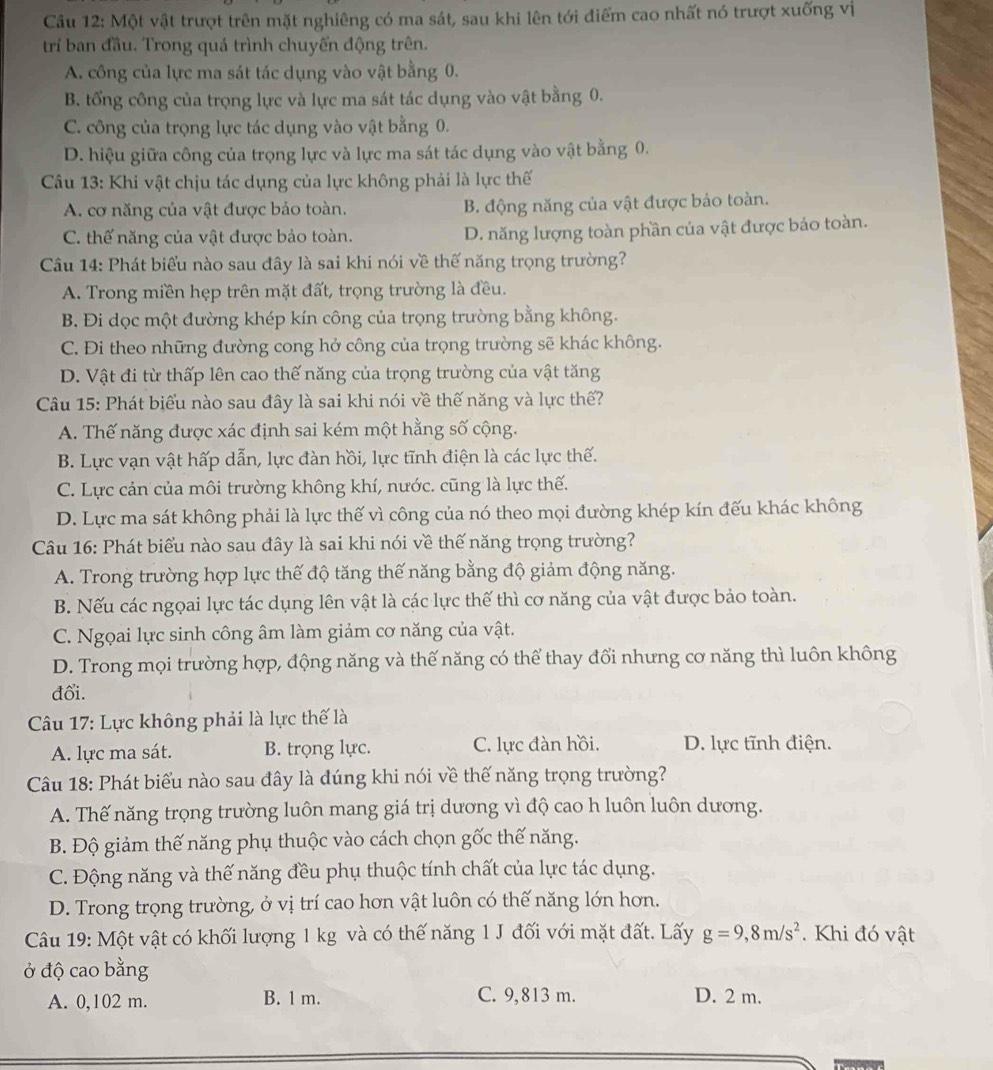 Một vật trượt trên mặt nghiêng có ma sát, sau khi lên tới điểm cao nhất nó trượt xuống vị
trí ban đầu. Trong quá trình chuyển động trên.
A. công của lực ma sát tác dụng vào vật bằng 0.
B. tổng công của trọng lực và lực ma sát tác dụng vào vật bằng 0.
C. công của trọng lực tác dụng vào vật bằng 0.
D. hiệu giữa công của trọng lực và lực ma sát tác dụng vào vật bằng 0.
Câu 13: Khi vật chịu tác dụng của lực không phải là lực thế
A. cơ năng của vật được bảo toàn. B. động năng của vật được bảo toàn.
C. thế năng của vật được bảo toàn. D. năng lượng toàn phần của vật được báo toàn.
Câu 14: Phát biểu nào sau đây là sai khi nói về thế năng trọng trường?
A. Trong miền hẹp trên mặt đất, trọng trường là đều.
B. Đi dọc một đường khép kín công của trọng trường bằng không.
C. Đi theo những đường cong hở công của trọng trường sẽ khác không.
D. Vật đi từ thấp lên cao thế năng của trọng trường của vật tăng
Câu 15: Phát biểu nào sau đây là sai khi nói về thế năng và lực thế?
A. Thế năng được xác định sai kém một hằng số cộng.
B. Lực vạn vật hấp dẫn, lực đàn hồi, lực tĩnh điện là các lực thế.
C. Lực cản của môi trường không khí, nước. cũng là lực thế.
D. Lực ma sát không phải là lực thế vì công của nó theo mọi đường khép kín đếu khác không
Câu 16: Phát biểu nào sau đây là sai khi nói về thế năng trọng trường?
A. Trong trường hợp lực thế độ tăng thế năng bằng độ giảm động năng.
B. Nếu các ngọai lực tác dụng lên vật là các lực thế thì cơ năng của vật được bảo toàn.
C. Ngọai lực sinh công âm làm giảm cơ năng của vật.
D. Trong mọi trường hợp, động năng và thế năng có thể thay đổi nhưng cơ năng thì luôn không
đổi.
Câu 17: Lực không phải là lực thế là
A. lực ma sát. B. trọng lực. C. lực đàn hồi. D. lực tĩnh điện.
Câu 18: Phát biểu nào sau đây là đúng khi nói về thế năng trọng trường?
A. Thế năng trọng trường luôn mang giá trị dương vì độ cao h luôn luôn dương.
B. Độ giảm thế năng phụ thuộc vào cách chọn gốc thế năng.
C. Động năng và thế năng đều phụ thuộc tính chất của lực tác dụng.
D. Trong trọng trường, ở vị trí cao hơn vật luôn có thế năng lớn hơn.
Câu 19: Một vật có khối lượng 1 kg và có thế năng 1 J đối với mặt đất. Lấy g=9,8m/s^2. Khi đó vật
ở độ cao bằng
A. 0,102 m. B. 1 m. C. 9,813 m. D. 2 m.