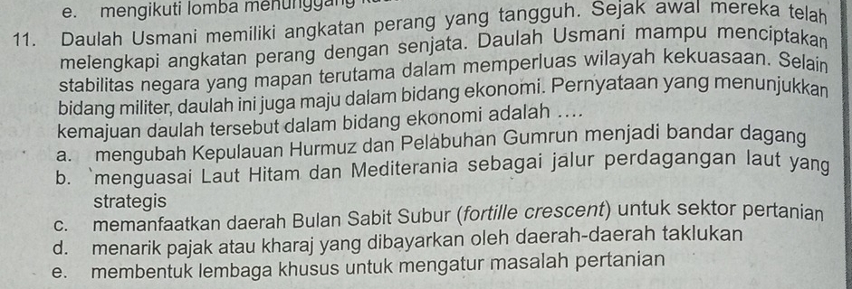 mengikuti lomba menunggang
11. Daulah Usmani memiliki angkatan perang yang tangguh. Sejak awal mereka telah
melengkapi angkatan perang dengan senjata. Daulah Usmani mampu mencíptakan
stabilitas negara yang mapan terutama dalam memperluas wilayah kekuasaan. Selain
bidang militer, daulah ini juga maju dalam bidang ekonomi. Pernyataan yang menunjukkan
kemajuan daulah tersebut dalam bidang ekonomi adalah ....
a. mengubah Kepulauan Hurmuz dan Pelabuhan Gumrun menjadi bandar dagang
b. `menguasai Laut Hitam dan Mediterania sebagai jalur perdagangan laut yang
strategis
c. memanfaatkan daerah Bulan Sabit Subur (fortille crescent) untuk sektor pertanian
d. menarik pajak atau kharaj yang dibayarkan oleh daerah-daerah taklukan
e. membentuk lembaga khusus untuk mengatur masalah pertanian