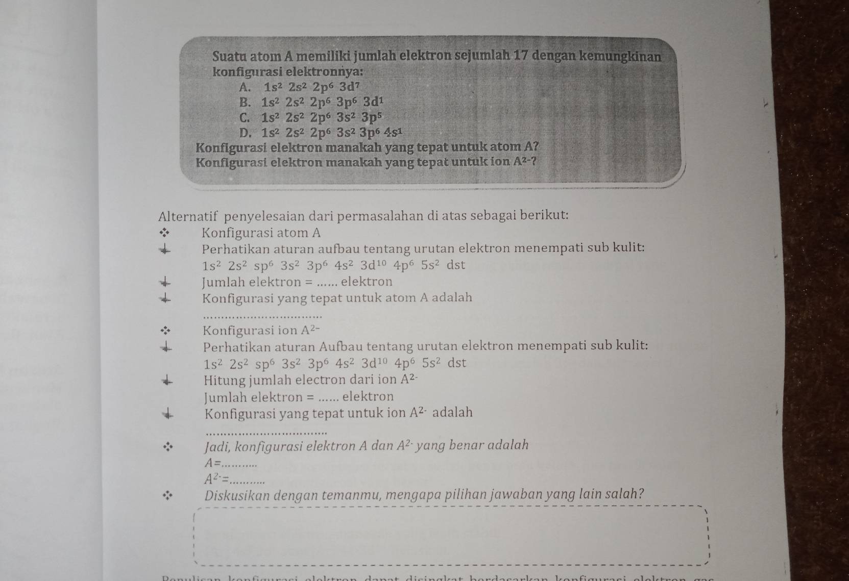 Suatu atom A memiliki jumlah elektron sejumlah 17 dengan kemungkinan
konfigurasi elektronnya:
A. 1s^22s^22p^63d^7
B. 1s^22s^22p^63p^63d^1
C. 1s^22s^22p^63s^23p^5
D. 1s^22s^22p^63s^23p^64s^1
Konfigurasi elektron manakah yang tepat untuk atom A?
Konfigurasi elektron manakah yang tepat untuk ion A^(2-)?
Alternatif penyelesaian dari permasalahan di atas sebagai berikut:
Konfigurasi atom A
Perhatikan aturan aufbau tentang urutan elektron menempati sub kulit:
1s^22s^2sp^63s^23p^64s^23d^(10)4p^65s^2 dst
Jumlah elektro n= _elektron
Konfigurasi yang tepat untuk atom A adalah
_
Konfigurasi ion A^(2-)
Perhatikan aturan Aufbau tentang urutan elektron menempati sub kulit:
1s^22s^2sp^63s^23p^64s^23d^(10)4p^65s^2 dst
Hitung jumlah electron dari ion A^(2-)
Jumlah elektron = _elektron
Konfigurasi yang tepat untuk ion A^(2-) adalah
_
Jadi, konfigurasi elektron A dan A^(2-) yang benar adalah
A= _
A^(2-)= _
Diskusikan dengan temanmu, mengapa pilihan jawaban yang lain salah?