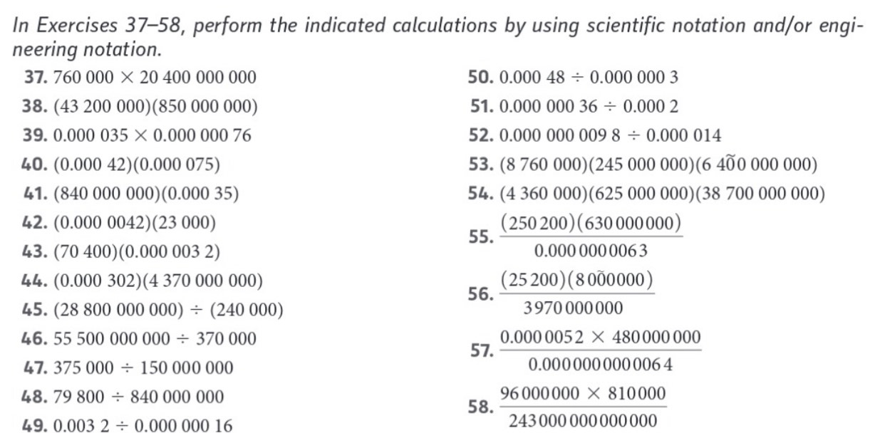 In Exercises 37-58, perform the indicated calculations by using scientific notation and/or engi- 
neering notation. 
37. 760000* 2040000000 50. 0.00048/ 0.000003
38. (43200000)(850000000) 51. 0.00000036/ 0.0002
39. 0.000035* 0.0000076 52. 0.0000000098/ 0.000014
40. (0.00042)(0.000075) 53. (8760000)(245000000)(64widehat 00000000)
41. (840000000)(0.00035) 54. (4360000)(625000000)(38700000000)
42. (0.0000042)(23000)
55.  (250200)(63000000)/0.000000003 
43. (70400)(0.0000032)
44. (0.000302)(4370000000)
56.  (25200)(8000000)/3970000000 
45. (28800000000)/ (240000)
46. 55500000000/ 370000 57.  (0.0000052* 480000000)/0.000000000064 
47. 375000/ 15000000
48. 79800/ 84000000
58.  (96000000* 810000)/2430000000000 
49. 0.0032/ 0.00000016