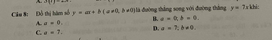 A. 3(1)-231
Câu 8: Đồ thị hàm số y=ax+b(a!= 0, b!= 0) là đường thắng song với đường thắng y=7x khi:
B. a=0; b=0.
A. a=0.
D. a=7; b!= 0.
C. a=7.