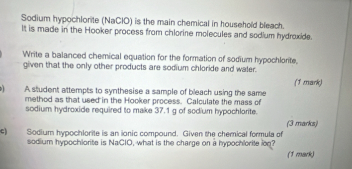 Sodium hypochlorite (NaClO) is the main chemical in household bleach. 
It is made in the Hooker process from chlorine molecules and sodium hydroxide. 
Write a balanced chemical equation for the formation of sodium hypochlorite, 
given that the only other products are sodium chloride and water. 
(1 mark) 
A student attempts to synthesise a sample of bleach using the same 
method as that used in the Hooker process. Calculate the mass of 
sodium hydroxide required to make 37.1 g of sodium hypochlorite. 
(3 marks) 
c) Sodium hypochlorite is an ionic compound. Given the chemical formula of 
sodium hypochlorite is NaClO, what is the charge on a hypochlorite ion? 
(1 mark)