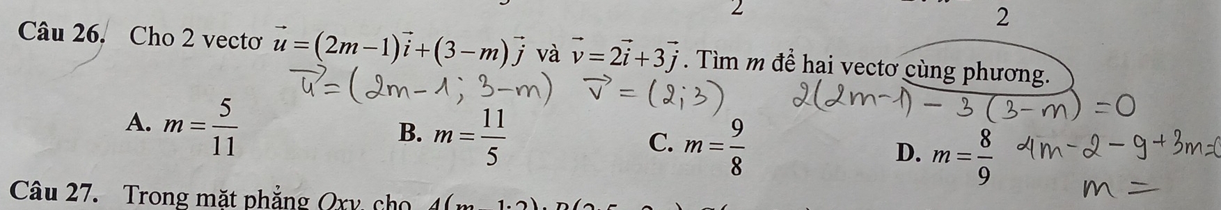 2
2
Câu 26. Cho 2 vectơ vector u=(2m-1)vector i+(3-m)vector j và vector v=2vector i+3vector j Tìm m để hai vectơ cùng phương.
A. m= 5/11 
B. m= 11/5 
C. m= 9/8 
D. m= 8/9 
Câu 27. Trong mặt phẳng Qry cho