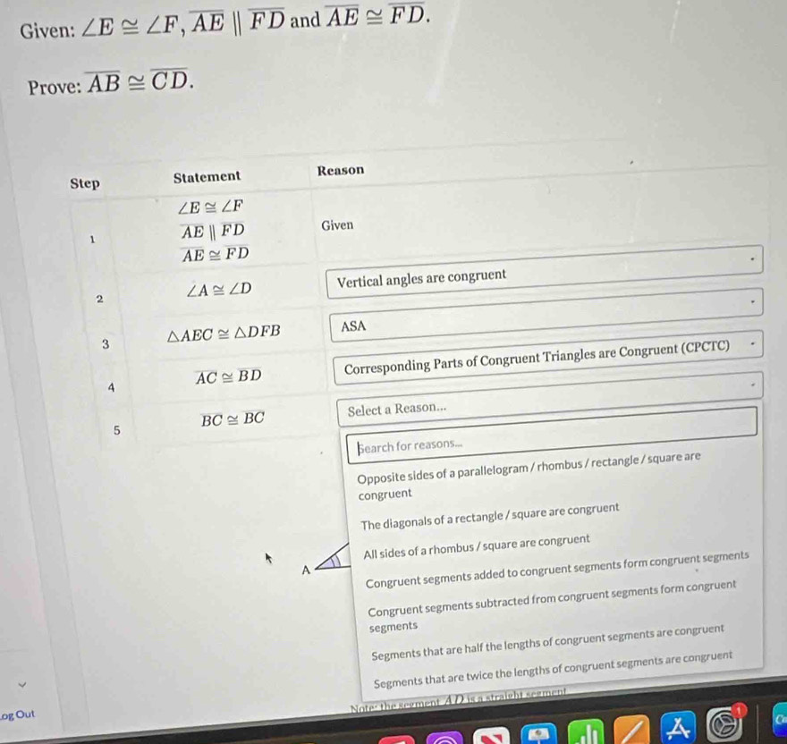 Given: ∠ E≌ ∠ F, overline AE||overline FD and overline AE≌ overline FD. 
Prove: overline AB≌ overline CD. 
Step Statement Reason
∠ E≌ ∠ F
1 overline AEparallel overline FD Given
overline AE≌ overline FD
2 ∠ A≌ ∠ D Vertical angles are congruent
3 △ AEC≌ △ DFB ASA
4 Corresponding Parts of Congruent Triangles are Congruent (CPCTC)
overline AC≌ overline BD
5 overline BC≌ overline BC Select a Reason...
hearch for reasons...
Opposite sides of a parallelogram / rhombus / rectangle / square are
congruent
The diagonals of a rectangle / square are congruent
All sides of a rhombus / square are congruent
A
Congruent segments added to congruent segments form congruent segments
Congruent segments subtracted from congruent segments form congruent
segments
Segments that are half the lengths of congruent segments are congruent
og Out Segments that are twice the lengths of congruent segments are congruent
Note: the segment AD is a straight segment