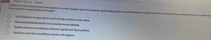 altiple Choice t point
term effect on past global climates?
Historical data shows that atmospheric carbon dioxide levels fluctuated significantly before industrialization. It this trend had continued, what could have been a possible lo
Variations in temperature and climate patterns over time.
Decreased biediversity in ecosystems worldwide.
Stable climate conditions without significant fluctuations.
Uniform climate conditions across all regions.
