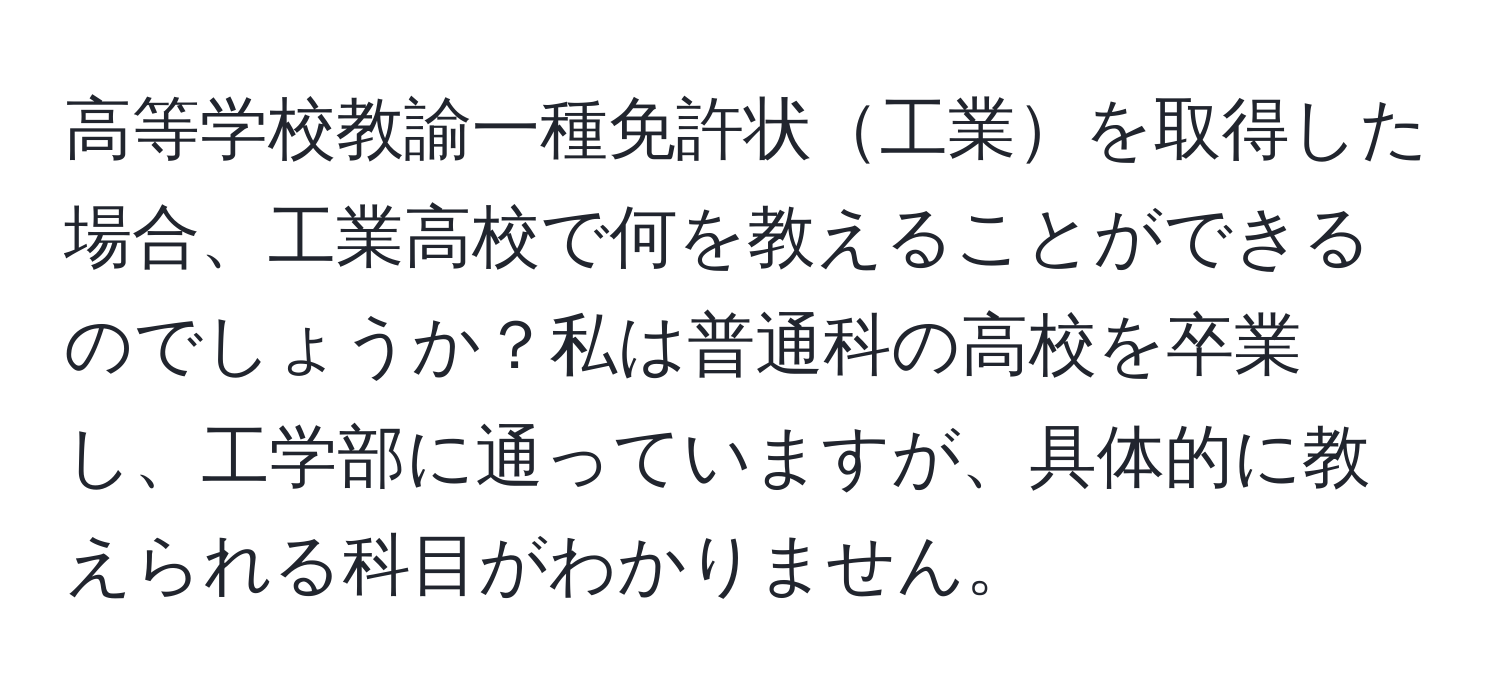 高等学校教諭一種免許状工業を取得した場合、工業高校で何を教えることができるのでしょうか？私は普通科の高校を卒業し、工学部に通っていますが、具体的に教えられる科目がわかりません。