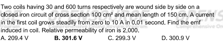 Two coils having 30 and 600 turns respectively are wound side by side on a
closed iron circuit of cross section 100cm^2 and mean length of 150 cm. A current
in the first coil grows steadily from zero to 10 A in 0.01 second. Find the emf
induced in coil. Relative permeability of iron is 2,000.
A. 209.4 V B. 301.6 V C. 299.3 V D. 300.9 V