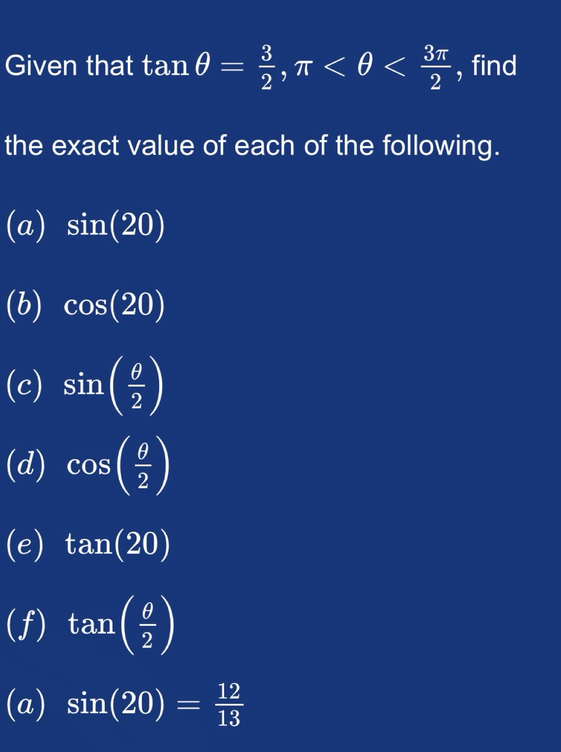 Given that tan θ = 3/2 , π , find 
the exact value of each of the following. 
(a) sin (20)
(b) cos (20)
(c) sin ( θ /2 )
(d) cos ( θ /2 )
(e) tan (20)
(f) tan ( θ /2 )
(a) sin (20)= 12/13 