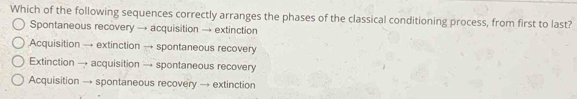 Which of the following sequences correctly arranges the phases of the classical conditioning process, from first to last?
Spontaneous recovery → acquisition → extinction
Acquisition → extinction → spontaneous recovery
Extinction → acquisition → spontaneous recovery
Acquisition → spontaneous recovery → extinction