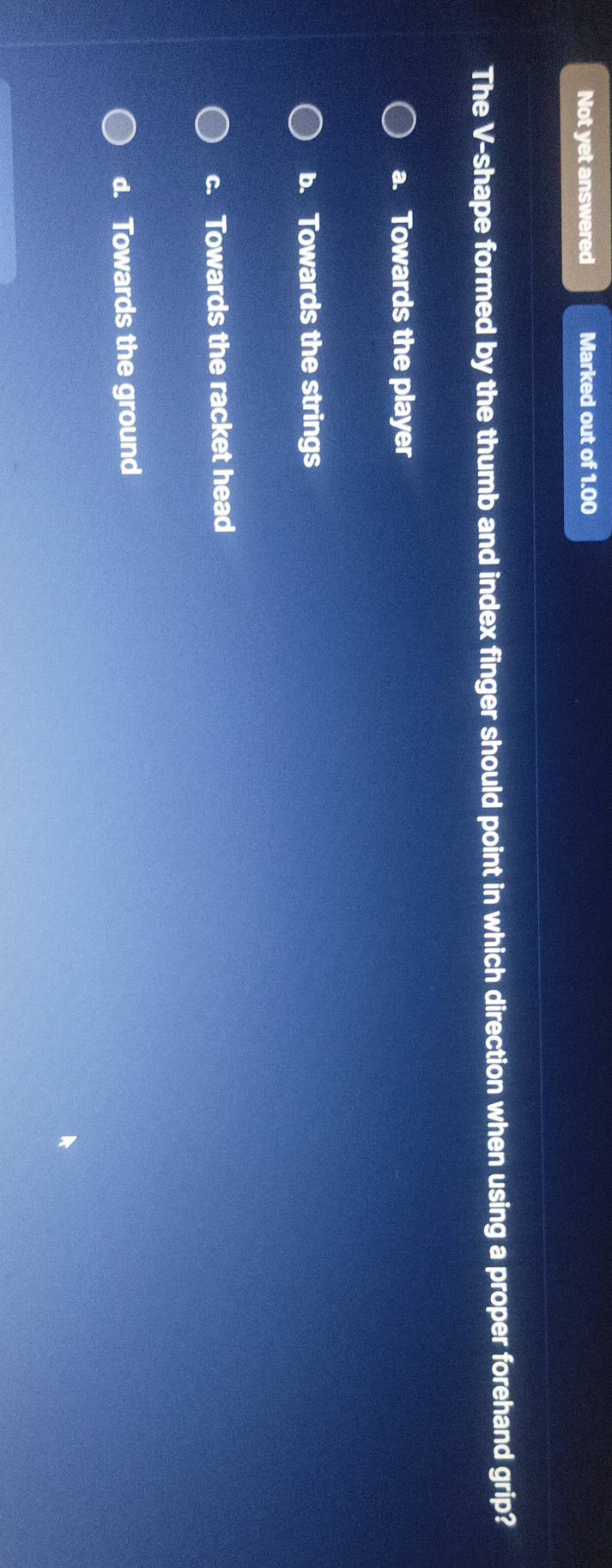 Not yet answered Marked out of 1.00
The V-shape formed by the thumb and index finger should point in which direction when using a proper forehand grip?
a. Towards the player
b. Towards the strings
c. Towards the racket head
d. Towards the ground