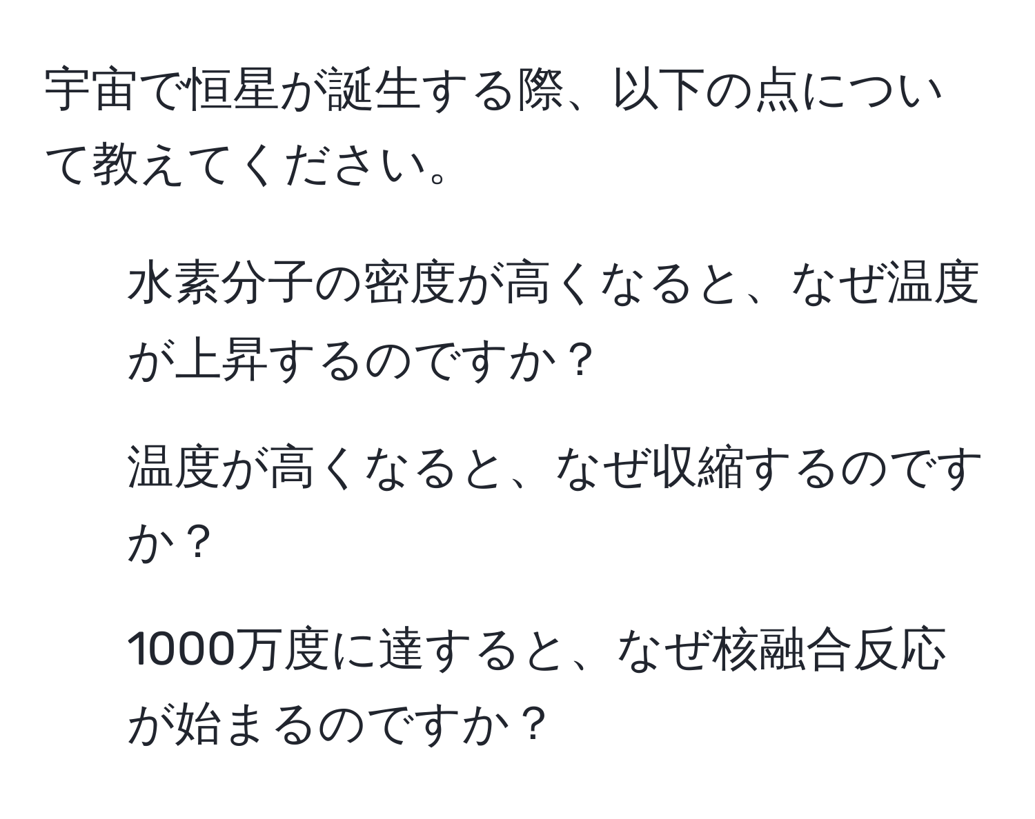 宇宙で恒星が誕生する際、以下の点について教えてください。  
1. 水素分子の密度が高くなると、なぜ温度が上昇するのですか？  
2. 温度が高くなると、なぜ収縮するのですか？  
3. 1000万度に達すると、なぜ核融合反応が始まるのですか？