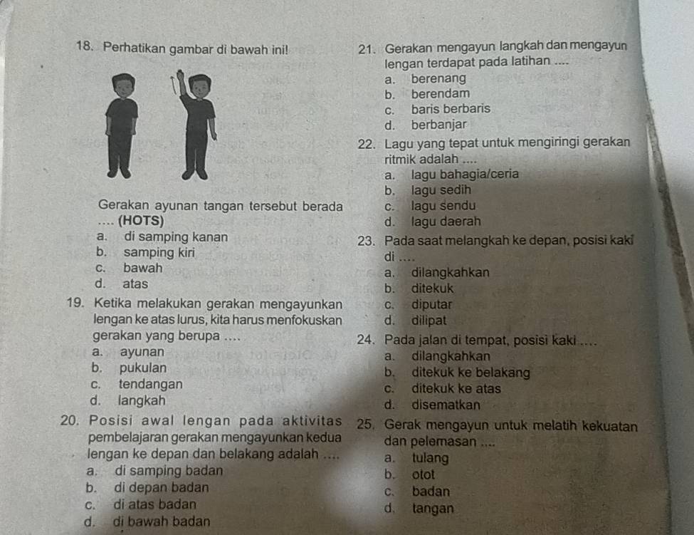 Perhatikan gambar di bawah ini! 21. Gerakan mengayun langkah dan mengayun
lengan terdapat pada latihan ....
a. berenang
b. berendam
c. baris berbaris
d. berbanjar
22. Lagu yang tepat untuk mengiringi gerakan
ritmik adalah ....
a. lagu bahagia/ceria
b. lagu sedih
Gerakan ayunan tangan tersebut berada c. lagu sendu
… (HOTS) d. lagu daerah
a. di samping kanan 23. Pada saat melangkah ke depan, posisi kaki
b. samping kiri di ....
c. bawah a. dilangkahkan
d. atas b. ditekuk
19. Ketika melakukan gerakan mengayunkan c. diputar
lengan ke atas lurus, kita harus menfokuskan d. dilipat
gerakan yang berupa .... 24. Pada jalan di tempat, posisi kaki ..
a. ayunan a. dilangkahkan
b. pukulan b. ditekuk ke belakang
c. tendangan c. ditekuk ke atas
d. langkah d. disematkan
20. Posisi awal lengan pada aktivitas 25. Gerak mengayun untuk melatih kekuatan
pembelajaran gerakan mengayunkan kedua dan pelemasan ....
lengan ke depan dan belakang adalah .... a tulang
a. di samping badan b. otot
b. di depan badan c. badan
c. di atas badan d tangan
d. di bawah badan