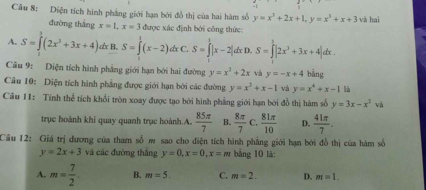 Diện tích hình phẳng giới hạn bởi đồ thị của hai hàm số y=x^3+2x+1, y=x^3+x+3 và hai
đường thắng x=1, x=3 được xác định bởi công thức:
A. S=∈tlimits^3(2x^3+3x+4)dx B. S=∈tlimits^(3^3(x-2)dx C. S=∈tlimits ^3)|x-2|dx D. S=∈tlimits _1^(3|2x^3)+3x+4|dx. 
Câu 9: Diện tích hình phẳng giới hạn bởi hai đường y=x^2+2x và y=-x+4 bằng
Câu 10: Diện tích hình phẳng được giới hạn bởi các đường y=x^2+x-1 và y=x^4+x-1 là
Câu 11: Tính thể tích khối tròn xoay được tạo bởi hình phẳng giới hạn bởi đồ thị hàm số y=3x-x^2 và
trục hoành khi quay quanh trục hoành.A.  85π /7  B.  8π /7  C.  81π /10  D.  41π /7 . 
Câu 12: Giá trị dương của tham số m sao cho diện tích hình phẳng giới hạn bởi đồ thị của hàm số
y=2x+3 và các đường thăng y=0, x=0, x=m bằng 10 là:
A. m= 7/2 .
B. m=5. C. m=2. D. m=1.