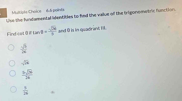 Use the fundamental identities to find the value of the trigonometric function.
Find cot θ if tan θ = sqrt(26)/5  and θ is in quadrant III.
 sqrt(5)/26 
sqrt(26)
 5sqrt(26)/26 
 5/26 