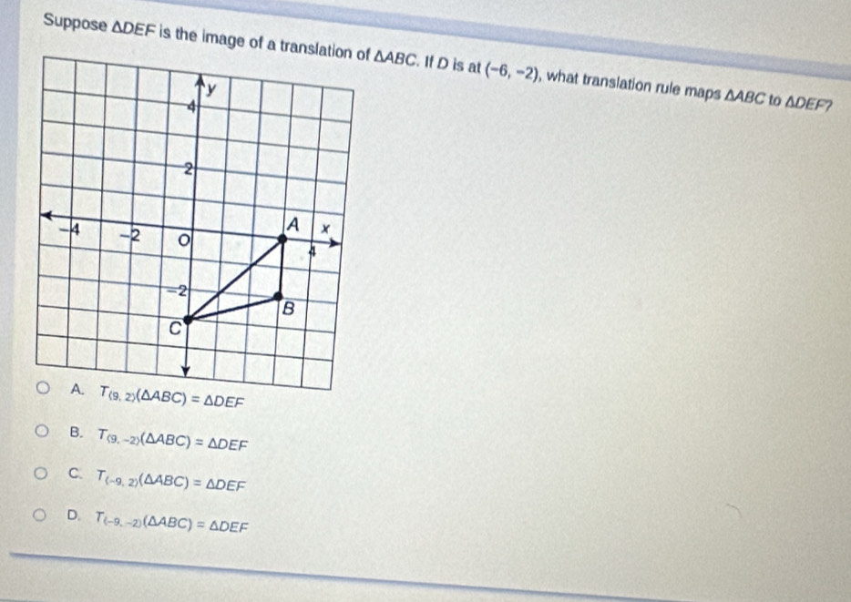 Suppose △ DEF △ ABC. If D is at (-6,-2) , what translation rule maps
△ ABC to △ DEF 2
B. T_(9,-2)(△ ABC)=△ DEF
C. T_(-9,2)(△ ABC)=△ DEF
D. T_(-9,-2)(△ ABC)=△ DEF