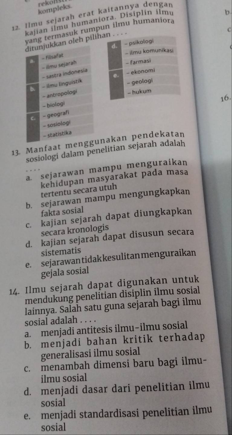 kompleks rekonst
12. Ilmu sejarah erat kaitannya dengan
kajian ilmu humaniora. Disiplin ilmu
b.
C
yang termasuk rumpun ilmu humaniora
ditunjukkan oleh pilihan . . . .
d. - psikologi
- ilmu komunikasi
a - filsafat
- ilmu sejarah
- farmasi
- sastra indonesia
- ilmu linguistik e. - ekonomi
- geologi
- antropologi
- hukum
16.
- biologi
C - geografi
- sosiologi
- statistika
13. Manfaat menggunakan pendekatan
sosiologi dalam penelitian sejarah adalah
a. sejarawan mampu menguraikan
kehidupan masyarakat pada masa
tertentu secara utuh
b. sejarawan mampu mengungkapkan
fakta sosial
c. kajian sejarah dapat diungkapkan
secara kronologis
d. kajian sejarah dapat disusun secara
sistematis
e. sejarawantidakkesulitanmenguraikan
gejala sosial
14. Ilmu sejarah dapat digunakan untuk
mendukung penelitian disiplin ilmu sosial
lainnya. Salah satu guna sejarah bagi ilmu
sosial adalah . . . .
a. menjadi antitesis ilmu-ilmu sosial
b. menjadi bahan kritik terhadap
generalisasi ilmu sosial
c. menambah dimensi baru bagi ilmu-
ilmu sosial
d. menjadi dasar dari penelitian ilmu
sosial
e. menjadi standardisasi penelitian ilmu
sosial