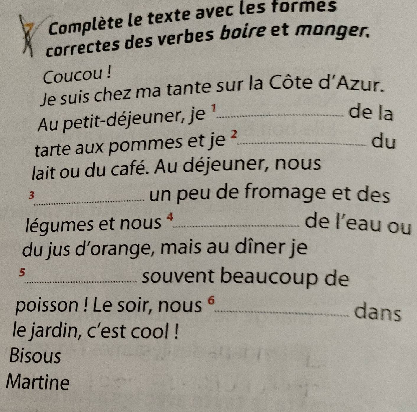 Complète le texte avec les formes 
correctes des verbes boire et manger. 
Coucou ! 
Je suis chez ma tante sur la Côte d'Azur. 
Au petit-déjeuner, je ¹_ 
de la 
tarte aux pommes et je_ 
du 
lait ou du café. Au déjeuner, nous 
_3 
un peu de fromage et des 
légumes et nous _de l’eau ou 
du jus d’orange, mais au dîner je 
5_ souvent beaucoup de 
poisson ! Le soir, nous °_ 
dans 
le jardin, c’est cool ! 
Bisous 
Martine