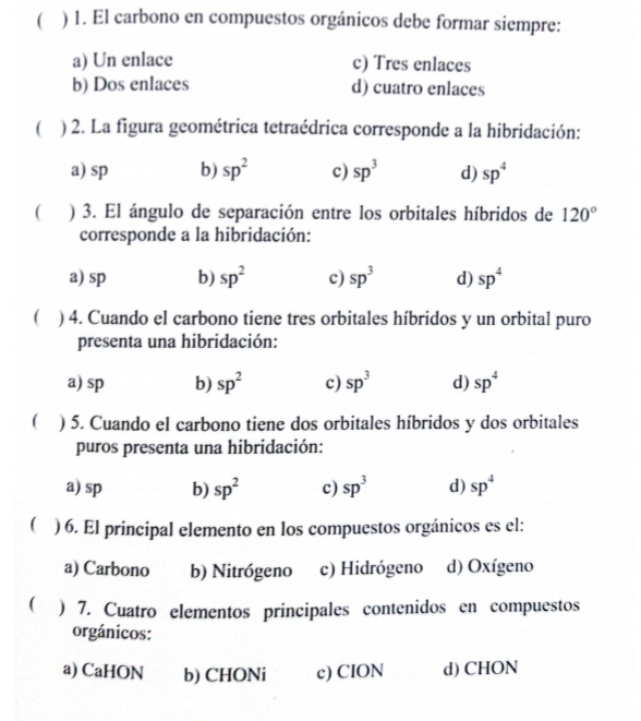  ) 1. El carbono en compuestos orgánicos debe formar siempre:
a) Un enlace c) Tres enlaces
b) Dos enlaces d) cuatro enlaces
 ) 2. La figura geométrica tetraédrica corresponde a la hibridación:
a) sp b) sp^2 c) sp^3 d) sp^4
( ) 3. El ángulo de separación entre los orbitales híbridos de 120°
corresponde a la hibridación:
a) sp b) sp^2 c) sp^3 d) sp^4
( ) 4. Cuando el carbono tiene tres orbitales híbridos y un orbital puro
presenta una hibridación:
a) sp b) sp^2 c) sp^3 d) sp^4
( ) 5. Cuando el carbono tiene dos orbitales híbridos y dos orbitales
puros presenta una hibridación:
a) sp b) sp^2 c) sp^3 d) sp^4
) 6. El principal elemento en los compuestos orgánicos es el:
a) Carbono b) Nitrógeno c) Hidrógeno d) Oxígeno
( ) 7. Cuatro elementos principales contenidos en compuestos
orgánicos:
a) CaHON b) CHONi c) CION d) CHON