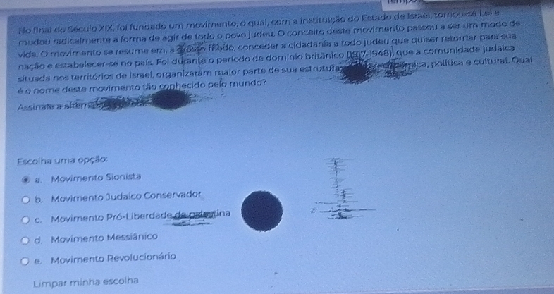 No final do Século XIX, foi fundado um movimento, o qual, com a institulção do Estado de Israel, tornou-se Lei e
mudou radicalmente a forma de agir de todo o povo judeu. O conceito deste movimento passou a ser um modo de
vida. O movimento se resume em, a grosso medo, conceder a cidadania a todo judeu que quíser retornar para sua
nação e estabelecer-se no país. Foi durante o período de domínio britânico (917-1948), que a comunidade judaica
situada nos territórios de Israel, organizaram raior parte de sua estrutuitas ecucómica, política e cultural. Qual
é o nome deste movimento tão conhecido pelo mundo?
Assinate a alternao
Escolha uma opção:
a. Movimento Sionista
b. Movimento Judaico Conservador
c. Movimento Pró-Liberdade de palestina
d. Movimento Messiânico
e. Movimento Revolucionário
Limpar minha escolha