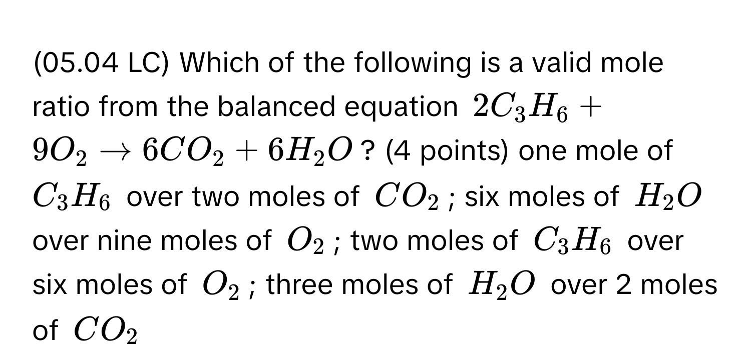 (05.04 LC) Which of the following is a valid mole ratio from the balanced equation $2C_3H_6 + 9O_2 arrow 6CO_2 + 6H_2O$? (4 points) one mole of $C_3H_6$ over two moles of $CO_2$; six moles of $H_2O$ over nine moles of $O_2$; two moles of $C_3H_6$ over six moles of $O_2$; three moles of $H_2O$ over 2 moles of $CO_2$