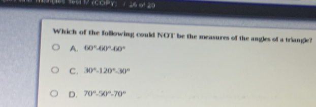 Which of the following could NOT be the measures of the angles of a triangle?
A. 60°-60°-60°
C. 30°-120°-30°
D. 70°-50°-70°