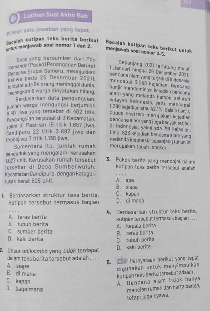 143
Latihan Soal Akhir Bab
Pilihlah satu jawaban yang tepat.
Bacalah kutipan teks berita berikut Bacalah kutipan teks berikut untuk
untuk menjawab soal nomor 1 dan 2
menjawab soal nomor 3-5.
Data yang bersumber dari Pos
Sepanjang 2021 terhitung mulai
Komando (Posko) Penanganan Darurat 1 Januari hingga 28 Desember 2021,
Bencana Erupsi Semeru, meunjukkan bencana alam yang terjadi di Indonesia
bahwa pada 25 Desember 2021), mencapai 3.058 kejadian. Bencana
tercatat ada 54 orang meninggal dunia, banjir mendominasi kejadian bencana
sedangkan 6 warga dinyatakan hilang. alam yang melanda hampir seluruh
Berdasarkan data pengungsian, wilayah Indonesia, yaitu mencapai
jumlah warga mengungsi berjumlah 1.288 kejadian atau 42,1%. Selain banjir,
9.417 jiwa yang tersebar di 402 titik. cuaca ekstrem merupakan kejadian
Pengungsian terpusat di 3 Kecamatan, bencana alam yang juga banyak terjadi
yakni di Pasirian 15 titik 1.657 jiwa, di Indonesia, yakni ada 791 kejadian.
Candipuro 22 titik 3.897 jiwa dan Lalu, 623 kejadian bencana alam yang
Pronojiwo 7 titik 1.136 jiwa.
melanda Indonesia sepanjang tahun ini
Sementara itu, jumlah rumah merupakan tanah longsor.
penduduk yang mengalami kerusakan
1.027 unit. Kerusakan rumah tersebut 3. Pokok berita yang menonjol dalam
tersebar di Desa Sumberwuluh, kutipan teks berita tersebut adalah
Kecamatan Candipuro, dengan kategori
rusak berat 505 unit.
A. apa
B. siapa
1. Berdasarkan struktur teks berita, C. kapan
kutipan tersebut termasuk bagian D. di mana
4. Berdasarkan struktur teks berita,
A. teras berita
kutipan tersebut termasuk bagian . . . .
B. tubuh berita
C. sumber berita A. kepala berita
B. teras berita
D. kaki berita
C. tubuh berita
2. Unsur adiksimba yang tidak terdapat D. kaki berita
dalam teks berita tersebut adalah . . . .
5. HOTS Pernyataan berikut yang tepat
A. siapa
digunakan untuk menyimpulkan
B. di mana
kutipan teks berita tersebut adalah . . .
C. kapan
A. Bencana alam tidak hanya
D. bagaimana
menelan rumah dan harta benda,
tetapi juga nyawa.