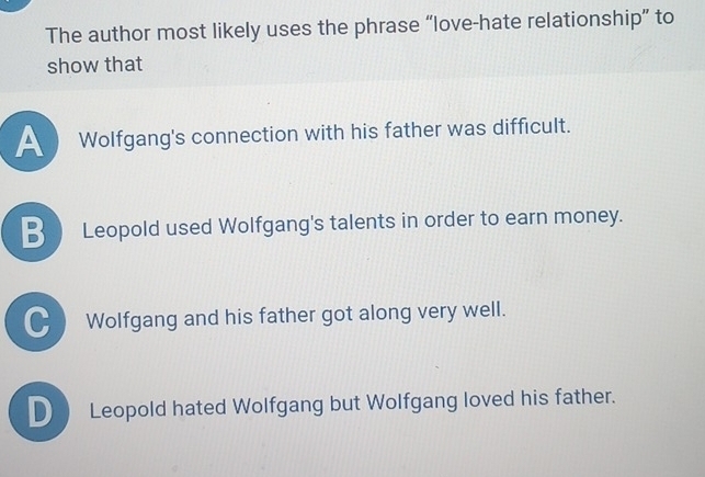 The author most likely uses the phrase “love-hate relationship” to
show that
Wolfgang's connection with his father was difficult.
_ Leopold used Wolfgang's talents in order to earn money.
● Wolfgang and his father got along very well.
D Leopold hated Wolfgang but Wolfgang loved his father.