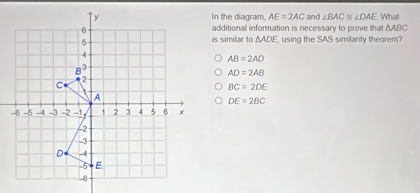 In the diagram, AE=2AC and ∠ BAC≌ ∠ DAE What
additional information is necessary to prove that △ ABC
is similar to △ ADE using the SAS similarity theorem?
AB=2AD
AD=2AB
BC=2DE
DE=2BC