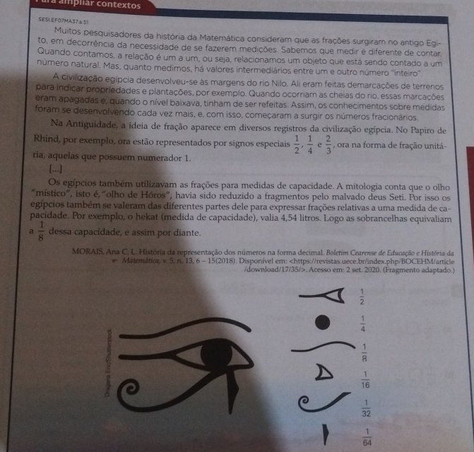 lá ampliar contextos
SESI.EF07MA37a51
Muitos pesquisadores da história da Matemática consideram que as frações surgiram no antigo Egi-
to, em decorrência da necessidade de se fazerem medições. Sabemos que medir é diferente de contar.
Quando contamos, a relação é um a um, ou seja, relacionamos um objeto que está sendo contado a um
número natural. Mas, quanto medimos, há valores intermediários entre um e outro número ''inteiro''.
A civilização egípcia desenvolveu-se às margens do rio Nilo. Ali eram feitas demarcações de terrenos
para indicar propriedades e plantações, por exemplo. Quando ocorriam as cheias do rio, essas marcações
eram apagadas e, quando o nível baixava, tinham de ser refeitas. Assim, os conhecimentos sobre medidas
foram se desenvolvendo cada vez mais, e, com isso, começaram a surgir os números fracionários.
Na Antiguidade, a ideia de fração aparece em diversos registros da civilização egípcia. No Papiro de
Rhind, por exemplo, ora estão representados por signos especiais  1/2 , 1/4  e  2/3  , ora na forma de fração unitá-
ria, aquelas que possuem numerador 1.
[...]
Os egípcios também utilizavam as frações para medidas de capacidade. A mitologia conta que o olho
"místico”, isto é “olho de Hóros”, havia sido reduzido a fragmentos pelo malvado deus Seti. Por isso os
egípcios também se valeram das diferentes partes dele para expressar frações relativas a uma medida de ca-
pacidade. Por exemplo, o hekat (medida de capacidade), valia 4,54 litros. Logo as sobrancelhas equivaliam
a  1/8  dessa capacidade, e assim por diante.
MORAIS, Ana C. L. História da representação dos números na forma decimal. Boletim Cearense de Educação e História da
Matemárica, v. 5, n. 13, 6 - 15(2018). Disponível em:. Acesso em: 2 set. 2020. (Fragmento adaptado.)
 1/2 
 1/4 
 1/8 
 1/16 
 1/32 
 1/64 