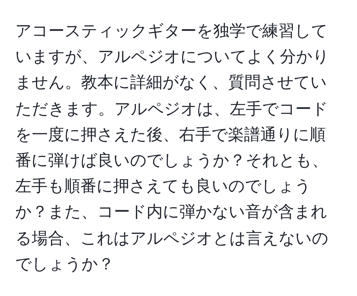 アコースティックギターを独学で練習していますが、アルペジオについてよく分かりません。教本に詳細がなく、質問させていただきます。アルペジオは、左手でコードを一度に押さえた後、右手で楽譜通りに順番に弾けば良いのでしょうか？それとも、左手も順番に押さえても良いのでしょうか？また、コード内に弾かない音が含まれる場合、これはアルペジオとは言えないのでしょうか？