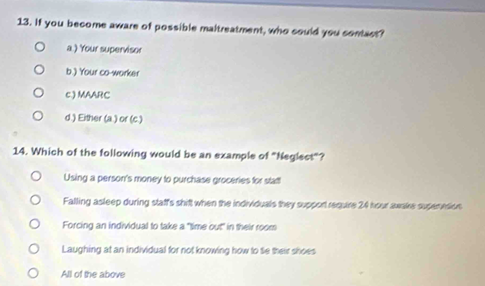 If you become aware of possible maltreatment, who could you conact?
a.) Your supervisor
b.) Your co-worker
c.) MAARC
d.) Either (a.) or (c.)
14. Which of the following would be an example of "Neglect"?
Using a person's money to purchase groceries for stat!
Falling asleep during staff's shift when the individuals they support require 24 hour awake superation
Forcing an individual to take a "time out" in their room
Laughing at an individual for not knowing how to te their shoes
All of the above