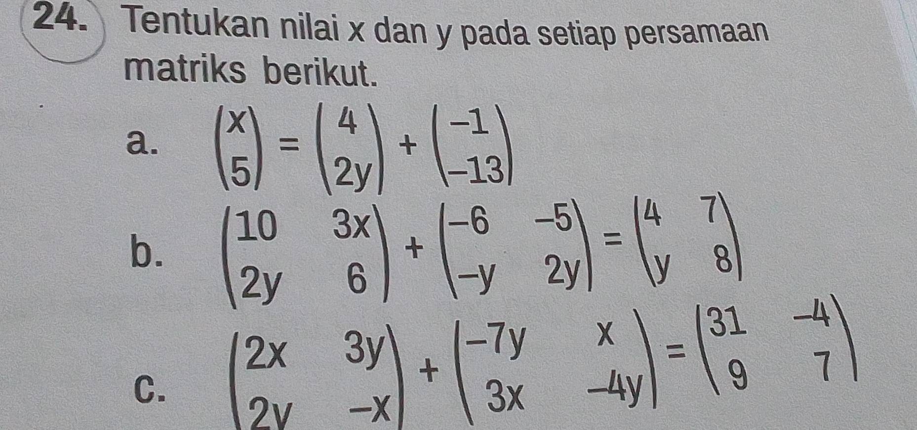 Tentukan nilai x dan y pada setiap persamaan
matriks berikut.
a. beginpmatrix x 5endpmatrix =beginpmatrix 4 2yendpmatrix +beginpmatrix -1 -13endpmatrix
b. beginpmatrix 10&3x 2y&6endpmatrix +beginpmatrix -6&-5 -y&2yendpmatrix =beginpmatrix 4&7 y&8endpmatrix
C. beginpmatrix 2x&3y 2y&-xendpmatrix +beginpmatrix -7y&x 3x&-4yendpmatrix =beginpmatrix 31&-4 9&7endpmatrix