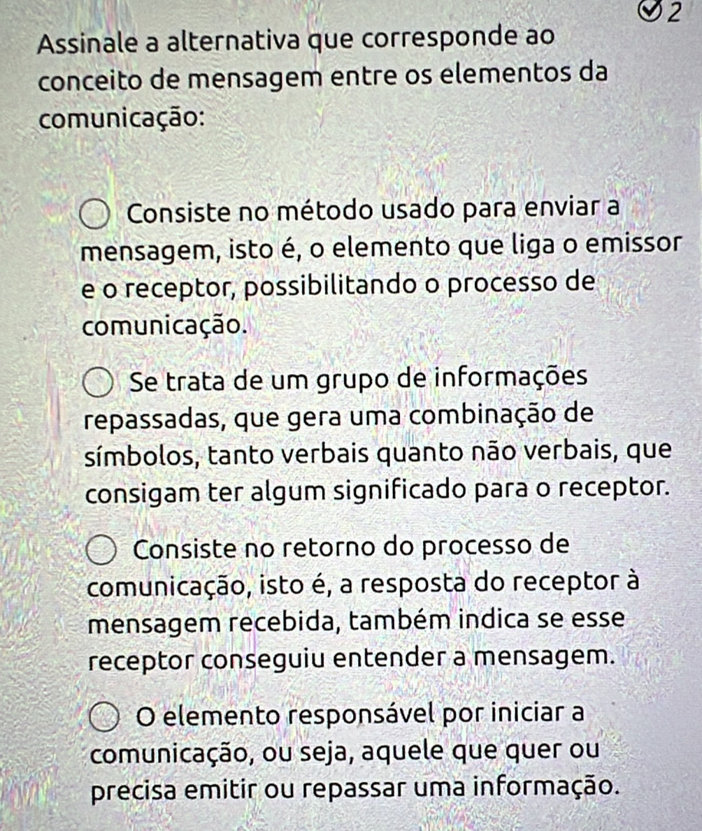 Assinale a alternativa que corresponde ao
conceito de mensagem entre os elementos da
comunicação:
Consiste no método usado para enviar a
mensagem, isto é, o elemento que liga o emissor
e o receptor, possibilitando o processo de
comunicação.
Se trata de um grupo de informações
repassadas, que gera uma combinação de
símbolos, tanto verbais quanto não verbais, que
consigam ter algum significado para o receptor.
Consiste no retorno do processo de
comunicação, isto é, a resposta do receptor à
mensagem recebida, também indica se esse
receptor conseguiu entender a mensagem.
O elemento responsável por iniciar a
comunicação, ou seja, aquele que quer ou
precisa emitir ou repassar uma informação.