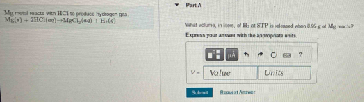 Mg metal reacts with HCI to produce hydrogen gas
Mg(s)+2HCl(aq)to MgCl_2(aq)+H_2(g) What volume, in liters, of H_1 at STP is released when 8.95 g of Mg reacts 
Express your answer with the appropriate units.
μ ?
V= Value Units 
Submil Request Answer