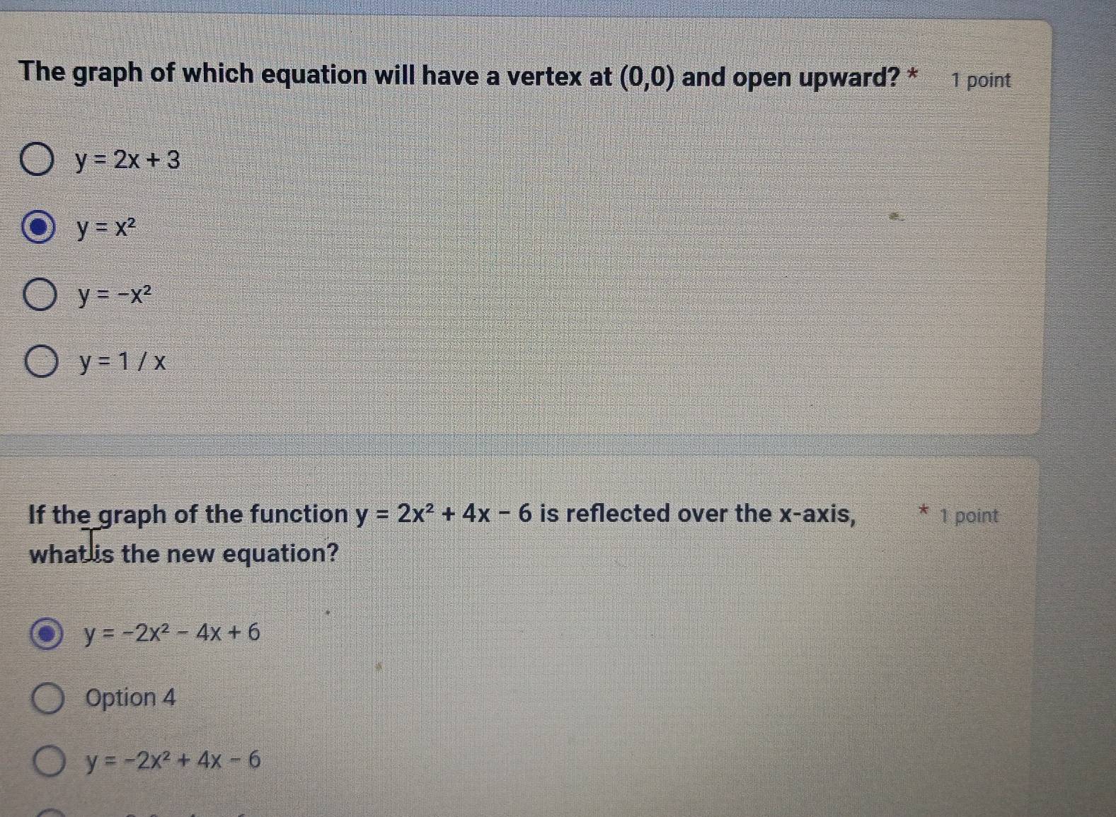 The graph of which equation will have a vertex at (0,0) and open upward? * 1 point
y=2x+3
y=x^2
y=-x^2
y=1/x
If the graph of the function y=2x^2+4x-6 is reflected over the x-axis, * 1 point
what is the new equation?
y=-2x^2-4x+6
Option 4
y=-2x^2+4x-6